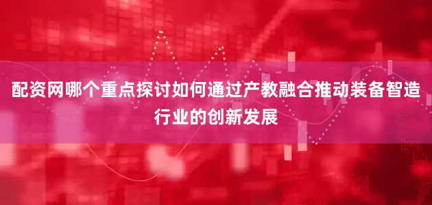 配资网哪个重点探讨如何通过产教融合推动装备智造行业的创新发展