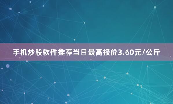 手机炒股软件推荐当日最高报价3.60元/公斤