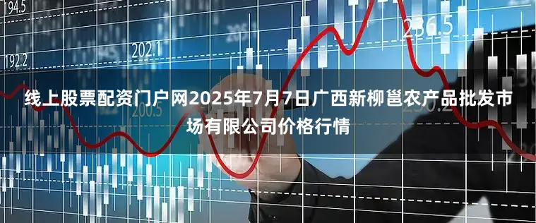 线上股票配资门户网2025年7月7日广西新柳邕农产品批发市场有限公司价格行情