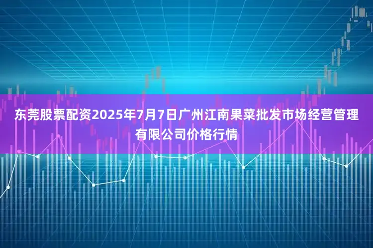 东莞股票配资2025年7月7日广州江南果菜批发市场经营管理有限公司价格行情