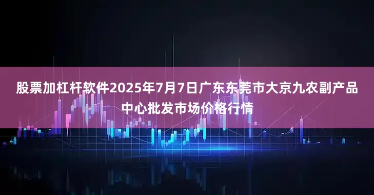股票加杠杆软件2025年7月7日广东东莞市大京九农副产品中心批发市场价格行情
