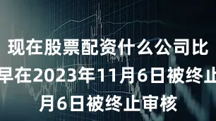 现在股票配资什么公司比较好早在2023年11月6日被终止审核