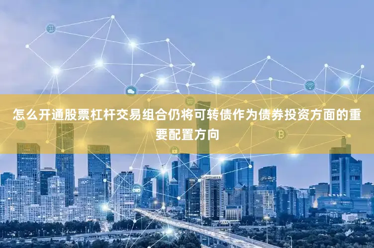 怎么开通股票杠杆交易组合仍将可转债作为债券投资方面的重要配置方向