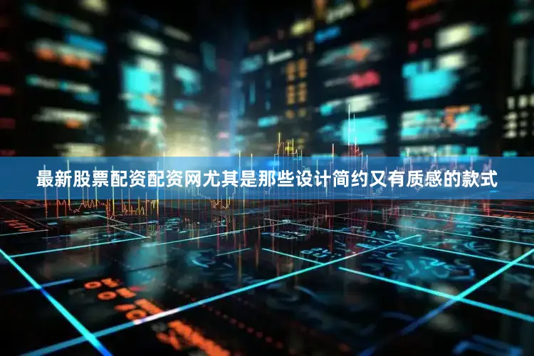 最新股票配资配资网尤其是那些设计简约又有质感的款式
