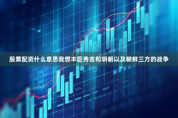 股票配资什么意思我想丰臣秀吉和明朝以及朝鲜三方的战争